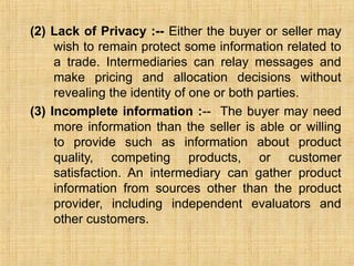 (2) Lack of Privacy :-- Either the buyer or seller may
wish to remain protect some information related to
a trade. Intermediaries can relay messages and
make pricing and allocation decisions without
revealing the identity of one or both parties.
(3) Incomplete information :-- The buyer may need
more information than the seller is able or willing
to provide such as information about product
quality, competing products, or customer
satisfaction. An intermediary can gather product
information from sources other than the product
provider, including independent evaluators and
other customers.
 