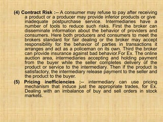 (4) Contract Risk :-- A consumer may refuse to pay after receiving
a product or a producer may provide inferior products or give
inadequate postpurchase service. Intermediaries have a
number of tools to reduce such risks. First the broker can
disseminate information about the behavior of providers and
consumers. Here both producers and consumers to meet the
brokers standard for fair dealing or the broker may accept
responsibility for the behavior of parties in transactions it
arranges and act as a policeman on its own. Third the broker
can provide insurance against bad behavior.For Ex. The online
auction area, intermediaries accepting and holding payment
from the buyer while the seller completes delivery of the
product or service to the intermediary. Then if the product is
satisfactory, the intermediary release payment to the seller and
the product to the buyer.
(5) Pricing inefficiencies :-- intermediary can use pricing
mechanism that induce just the appropriate trades, for Ex.
Dealing with an imbalance of buy and sell orders in stock
markets.
 