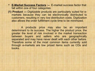  E-Market Success Factors :-- E-market success factor that
fall within one of four categories.
(1) Product :-- Digitizable products are particularly suited for e-
markets because they can be electronically distributed to
customers, resulting in very low distribution costs. Digitization
also allows the order fulfillment cycle time to be minimized.
A products price may also be an important
determinant to its success. The higher the product price, the
greater the level of risk involved in the market transaction
between buyers and sellers who are geographically
separated and may have never dealt with each other before.
Therefore some of the most common items currently sold
through e-markets are low priced items such as CDs and
books.
 