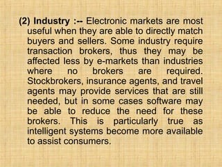 (2) Industry :-- Electronic markets are most
useful when they are able to directly match
buyers and sellers. Some industry require
transaction brokers, thus they may be
affected less by e-markets than industries
where no brokers are required.
Stockbrokers, insurance agents, and travel
agents may provide services that are still
needed, but in some cases software may
be able to reduce the need for these
brokers. This is particularly true as
intelligent systems become more available
to assist consumers.
 