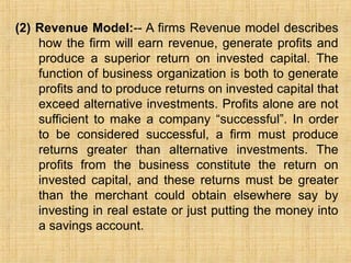 (2) Revenue Model:-- A firms Revenue model describes
how the firm will earn revenue, generate profits and
produce a superior return on invested capital. The
function of business organization is both to generate
profits and to produce returns on invested capital that
exceed alternative investments. Profits alone are not
sufficient to make a company “successful”. In order
to be considered successful, a firm must produce
returns greater than alternative investments. The
profits from the business constitute the return on
invested capital, and these returns must be greater
than the merchant could obtain elsewhere say by
investing in real estate or just putting the money into
a savings account.
 