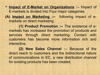  Impact of E-Market on Organizations :-- Impact of
E-markets is divided into Four major categories.
(A) Impact on Marketing :-- following impact of e-
markets on direct marketing.
(1) Product Promotion :-- The existence of e-
markets has increased the promotion of products and
services through direct marketing. Contact with
customers has become more information rich and
interactive.
(2) New Sales Channel :-- Because of the
direct reach to customers and the bidirectional nature
of communications in EC, a new distribution channel
for existing products has been created.
 