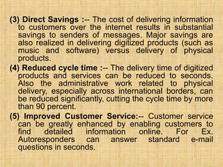 (3) Direct Savings :-- The cost of delivering information
to customers over the internet results in substantial
savings to senders of messages. Major savings are
also realized in delivering digitized products (such as
music and software) versus delivery of physical
products.
(4) Reduced cycle time :-- The delivery time of digitized
products and services can be reduced to seconds.
Also the administrative work related to physical
delivery, especially across international borders, can
be reduced significantly, cutting the cycle time by more
than 90 percent.
(5) Improved Customer Service:-- Customer service
can be greatly enhanced by enabling customers to
find detailed information online. For Ex.
Autoresponders can answer standard e-mail
questions in seconds.
 