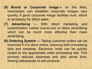 (6) Brand or Corporate image:-- on the Web,
newcomers can establish corporate images very
quickly. A good corporate image facilities trust, which
is necessary for direct sales.
(7) Advertising :-- With direct marketing and
customization comes one-to-one or direct advertising
which can be much more effective than mass
advertising.
(8) Ordering System :-- Taking customer orders can be
improved if it is done online, reducing both processing
time and mistakes. Electronic order can be quickly
routed to the appropriate order processing site. This
process reduces expenses and also saves time,
freeing salespeople to sell products.
 