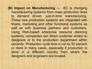 (B) Impact on Manufacturing :-- EC is changing
manufacturing systems from mass production lines
to demand driven, just-in-time manufacturing.
These new production systems are integrated with
finace, marketing and other functional systems as
well as with business partners and customers.
Using Web-based enterprise resource planning
systems, companies can direct customer orders to
designers or to the production department within
seconds. Production cycle time is cut by 50 percent
or more in many cases, especially if production is
done in a different country from where the
designers and engineers are located.
 