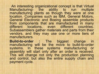 An interesting organizational concept is that Virtual
Manufacturing- the ability to run multiple
manufacturing plants as though they were at one
location. Companies such as IBM, General Motors,
General Electronic and Boeing assemble products
from components that are manufactured in many
different locations, even different countries.
Subassemblers gather materials and parts from their
vendors, and they may use one or more tiers of
manufacturers.
Build-to-order : The biggest change in
manufacturing will be the move to build-to-order
systems. In these systems manufacturing or
assembly will start only after an order is received.
This will change not only the production planning
and control, but also the entire supply chain and
payment cycle.
 