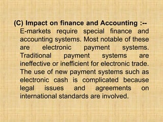 (C) Impact on finance and Accounting :--
E-markets require special finance and
accounting systems. Most notable of these
are electronic payment systems.
Traditional payment systems are
ineffective or inefficient for electronic trade.
The use of new payment systems such as
electronic cash is complicated because
legal issues and agreements on
international standards are involved.
 
