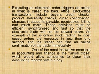  Executing an electronic order triggers an action
in what is called the back office. Back-office
transactions include buyers credit checks,
product availability checks, order confirmation,
changes in accounts payable, receivables, billing
and much more. These activities must be
efficient, synchronized and fast so that the
electronic trade will not be slowed down. An
example of this is online stock trading. In most
cases orders are executed in less than one
second, and the trader can find an online
confirmation of the trade immediately.
 One of the most innovative concepts
in accounting and finance is the “virtual close”
which would allow companies to close their
accounting records within a day.
 