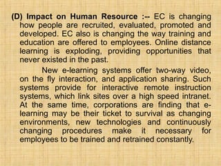 (D) Impact on Human Resource :-- EC is changing
how people are recruited, evaluated, promoted and
developed. EC also is changing the way training and
education are offered to employees. Online distance
learning is exploding, providing opportunities that
never existed in the past.
New e-learning systems offer two-way video,
on the fly interaction, and application sharing. Such
systems provide for interactive remote instruction
systems, which link sites over a high speed intranet.
At the same time, corporations are finding that e-
learning may be their ticket to survival as changing
environments, new technologies and continuously
changing procedures make it necessary for
employees to be trained and retrained constantly.
 