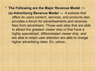  The Following are the Major Revenue Model :--
(a) Advertising Revenue Model :-- A website that
offers its users content, services, and products also
provides a forum for advertisements and receives
fees from advertisers. Those web sites that are able
to attract the greatest viewer ship or that have a
highly specialized, differentiated viewer ship and
are able to retain user attention are able to charge
higher advertising rates. Ex: yahoo..
 