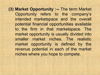 (3) Market Opportunity :-- The term Market
Opportunity refers to the company’s
intended marketspace and the overall
potential financial opportunities available
to the firm in that marketspace. The
market opportunity is usually divided into
smaller market niches. The realistic
market opportunity is defined by the
revenue potential in each of the market
niches where you hope to compete.
 