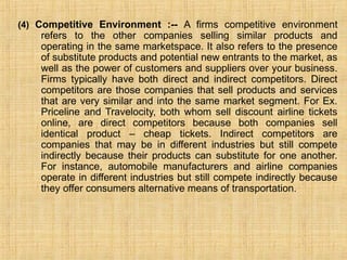 (4) Competitive Environment :-- A firms competitive environment
refers to the other companies selling similar products and
operating in the same marketspace. It also refers to the presence
of substitute products and potential new entrants to the market, as
well as the power of customers and suppliers over your business.
Firms typically have both direct and indirect competitors. Direct
competitors are those companies that sell products and services
that are very similar and into the same market segment. For Ex.
Priceline and Travelocity, both whom sell discount airline tickets
online, are direct competitors because both companies sell
identical product – cheap tickets. Indirect competitors are
companies that may be in different industries but still compete
indirectly because their products can substitute for one another.
For instance, automobile manufacturers and airline companies
operate in different industries but still compete indirectly because
they offer consumers alternative means of transportation.
 