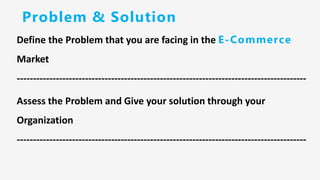 Problem & Solution
Define the Problem that you are facing in the E-Commerce
Market
-----------------------------------------------------------------------------------------
Assess the Problem and Give your solution through your
Organization
-----------------------------------------------------------------------------------------
 