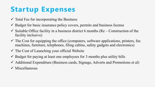 Startup Expenses
✓ Total Fee for incorporating the Business
✓ Budget for basic insurance policy covers, permits and business license
✓ Suitable Office facility in a business district 6 months (Re – Construction of the
facility inclusive)
✓ The Cost for equipping the office (computers, software applications, printers, fax
machines, furniture, telephones, filing cabins, safety gadgets and electronics)
✓ The Cost of Launching your official Website
✓ Budget for paying at least one employees for 3 months plus utility bills
✓ Additional Expenditure (Business cards, Signage, Adverts and Promotions et al)
✓ Miscellaneous
 