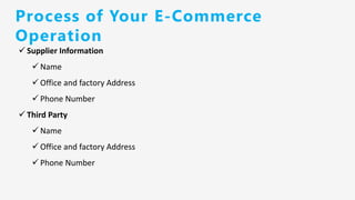 ✓ Supplier Information
✓ Name
✓ Office and factory Address
✓ Phone Number
✓ Third Party
✓ Name
✓ Office and factory Address
✓ Phone Number
Process of Your E-Commerce
Operation
 