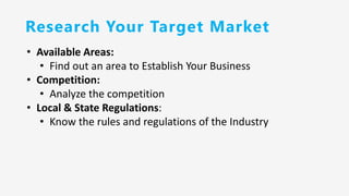 Research Your Target Market
• Available Areas:
• Find out an area to Establish Your Business
• Competition:
• Analyze the competition
• Local & State Regulations:
• Know the rules and regulations of the Industry
 