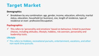 Target Market
Demographics
✓ Breakdown by any combination: age, gender, income, education, ethnicity, marital
status, education, household (or business), size, length of residence, type of
residence or even profession/Occupation.
Psychographics
✓ This refers to 'personality and emotions' based on behaviour, linked to purchase
choices, including attitudes, lifestyle, hobbies, risk aversion, personality and
leadership traits.
Lifestyle
✓ This refers to Hobbies, recreational pursuits, entertainment, vacations, and other
non-work time pursuits.
 
