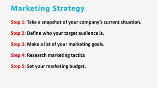 Marketing Strategy
Step 1: Take a snapshot of your company’s current situation.
Step 2: Define who your target audience is.
Step 3: Make a list of your marketing goals.
Step 4: Research marketing tactics
Step 5: Set your marketing budget.
 