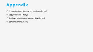 Appendix
✓ Copy of Business Registration Certificate ( If any)
✓ Copy of License ( If any)
✓ Employer Identification Number (EIN) ( If any)
✓ Bank Statement ( If any)
 