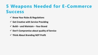 5 Weapons Needed for E-Commerce
Success
✓ Know Your Rules & Regulations
✓ Get Creative with Service Providing
✓ Build – and Maintain – Your Brand
✓ Don’t Compromise about quality of Service
✓ Think About Branding NOT Profit
 