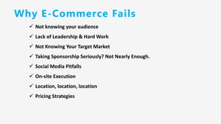 Why E-Commerce Fails
✓ Not knowing your audience
✓ Lack of Leadership & Hard Work
✓ Not Knowing Your Target Market
✓ Taking Sponsorship Seriously? Not Nearly Enough.
✓ Social Media Pitfalls
✓ On-site Execution
✓ Location, location, location
✓ Pricing Strategies
 