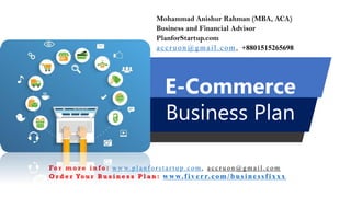 E-Commerce
Business Plan
Mohammad Anishur Rahman (MBA, ACA)
Business and Financial Advisor
PlanforStartup.com
accru o n @g mail.com , +8801515265698
Fo r m o r e i n f o : w w w. p l a n f o r s t a r t u p . c o m , a c c r u o n @ g m a i l . c o m
O r d e r Yo u r B u s i n e s s P l a n : www.f iv err.co m/businessfixx x
 
