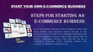 STEPS FOR STARTING AN
E-COMMERCE BUSINESS
WITH THE RAPID GROWTH OF THE INTERNET, MORE AND
MORE PEOPLE ARE SPENDING MONEY ONLINE. IF YOU
ARE PLANNING TO START AN E-COMMERCE BUSINESS AND
SELLING PRODUCTS ONLINE, THIS IS THE GREAT TIME TO
START A BUSINESS ONLINE. YOU CAN SET UP AN E-
COMMERCE BUSINESS WITH NOMINAL FUNDS AND
ALMOST NO SECURITY ISSUES AT ALL.
START YOUR OWN E-COMMERCE BUSINESS
 