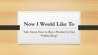 Now I Would Like To
Talk About How to Buy a Product in Our
“Online Shop”
 
