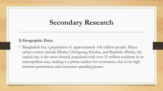 Secondary Research
1) Geographic Data:
• Bangladesh has a population of approximately 166 million people. Major
urban centers include Dhaka, Chittagong, Khulna, and Rajshahi. Dhaka, the
capital city, is the most densely populated with over 21 million residents in its
metropolitan area, making it a prime market for ecommerce due to its high
internet penetration and consumer spending power.
 