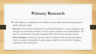 Primary Research
We will employ a combination of online surveys and virtual focus groups to
gather primary data.
• Surveys: These will be distributed via social media platforms, email campaigns, and
through our ecommerce website to reach a diverse audience across Bangladesh. The
goal is to understand consumer shopping habits, preferences, and pain points.
• Focus Groups: Virtual focus groups will be conducted with selected participants
from our target demographics to gain deeper insights into their online shopping
experiences and expectations.
 
