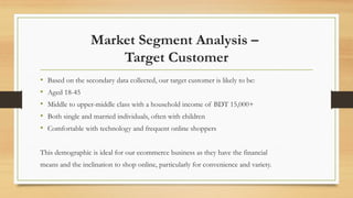 Market Segment Analysis –
Target Customer
• Based on the secondary data collected, our target customer is likely to be:
• Aged 18-45
• Middle to upper-middle class with a household income of BDT 15,000+
• Both single and married individuals, often with children
• Comfortable with technology and frequent online shoppers
This demographic is ideal for our ecommerce business as they have the financial
means and the inclination to shop online, particularly for convenience and variety.
 