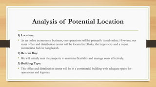 Analysis of Potential Location
1) Location:
• As an online ecommerce business, our operations will be primarily based online. However, our
main office and distribution center will be located in Dhaka, the largest city and a major
commercial hub in Bangladesh.
2) Rent or Buy:
• We will initially rent the property to maintain flexibility and manage costs effectively.
3) Building Type:
• The office and distribution center will be in a commercial building with adequate space for
operations and logistics.
 