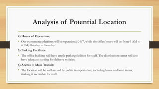 Analysis of Potential Location
4) Hours of Operation:
• Our ecommerce platform will be operational 24/7, while the office hours will be from 9 AM to
6 PM, Monday to Saturday.
5) Parking Facilities:
• The office building will have ample parking facilities for staff. The distribution center will also
have adequate parking for delivery vehicles.
6) Access to Mass Transit:
• The location will be well-served by public transportation, including buses and local trains,
making it accessible for staff.
 