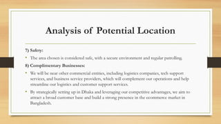 Analysis of Potential Location
7) Safety:
• The area chosen is considered safe, with a secure environment and regular patrolling.
8) Complimentary Businesses:
• We will be near other commercial entities, including logistics companies, tech support
services, and business service providers, which will complement our operations and help
streamline our logistics and customer support services.
• By strategically setting up in Dhaka and leveraging our competitive advantages, we aim to
attract a broad customer base and build a strong presence in the ecommerce market in
Bangladesh.
 