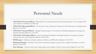 Personnel Needs
• CEO (Chief Executive Officer) - Responsible for overall management and strategic direction of the company. Will
report directly to the Board of Directors.
• COO (Chief Operating Officer) - Oversees day-to-day operations, ensuring smooth functioning of all departments.
Reports to the CEO.
• CFO (Chief Financial Officer) - Manages financial aspects of the business including budgeting, forecasting, and
financial reporting. Reports to the CEO.
• CTO (Chief Technology Officer) - Leads technology development and implementation, ensuring the company
remains innovative and competitive. Reports to the CEO.
• HR Manager - Handles recruitment, employee relations, and HR policies. Reports to the CEO.
• Marketing Manager - Develops and executes marketing strategies to promote the company's products or services.
Reports to the CEO.
• Sales Manager - Leads the sales team, setting targets and strategies to drive revenue growth. Reports to the CEO.
 