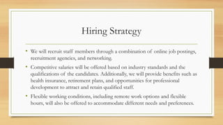 Hiring Strategy
• We will recruit staff members through a combination of online job postings,
recruitment agencies, and networking.
• Competitive salaries will be offered based on industry standards and the
qualifications of the candidates. Additionally, we will provide benefits such as
health insurance, retirement plans, and opportunities for professional
development to attract and retain qualified staff.
• Flexible working conditions, including remote work options and flexible
hours, will also be offered to accommodate different needs and preferences.
 