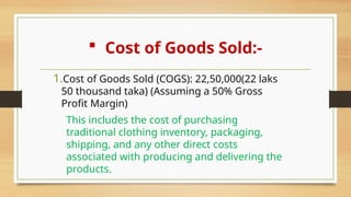  Cost of Goods Sold:-
1.Cost of Goods Sold (COGS): 22,50,000(22 laks
50 thousand taka) (Assuming a 50% Gross
Profit Margin)
This includes the cost of purchasing
traditional clothing inventory, packaging,
shipping, and any other direct costs
associated with producing and delivering the
products.
 