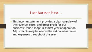 Last but not least…
• This income statement provides a clear overview of
the revenue, costs, and gross profit for our
business“Online shop" in its first year of operation.
Adjustments may be needed based on actual sales
and expenses throughout the year.
 
