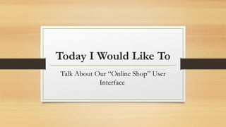 Today I Would Like To
Talk About Our “Online Shop” User
Interface
 