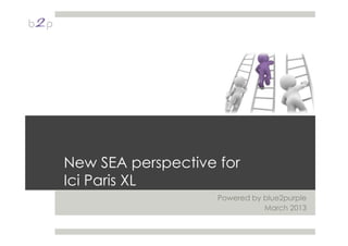 New SEA perspective for
Ici Paris XL
Powered by blue2purple
March 2013
 