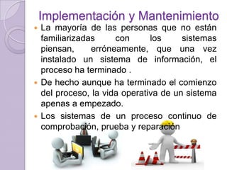 Implementación y Mantenimiento
La mayoría de las personas que no están
familiarizadas
con
los
sistemas
piensan,
erróneamente, que una vez
instalado un sistema de información, el
proceso ha terminado .
 De hecho aunque ha terminado el comienzo
del proceso, la vida operativa de un sistema
apenas a empezado.
 Los sistemas de un proceso continuo de
comprobación, prueba y reparación


 