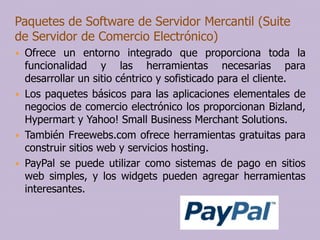 Paquetes de Software de Servidor Mercantil (Suite
de Servidor de Comercio Electrónico)







Ofrece un entorno integrado que proporciona toda la
funcionalidad y las herramientas necesarias para
desarrollar un sitio céntrico y sofisticado para el cliente.
Los paquetes básicos para las aplicaciones elementales de
negocios de comercio electrónico los proporcionan Bizland,
Hypermart y Yahoo! Small Business Merchant Solutions.
También Freewebs.com ofrece herramientas gratuitas para
construir sitios web y servicios hosting.
PayPal se puede utilizar como sistemas de pago en sitios
web simples, y los widgets pueden agregar herramientas
interesantes.

 