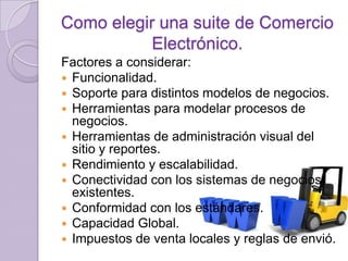 Como elegir una suite de Comercio
Electrónico.
Factores a considerar:
 Funcionalidad.
 Soporte para distintos modelos de negocios.
 Herramientas para modelar procesos de
negocios.
 Herramientas de administración visual del
sitio y reportes.
 Rendimiento y escalabilidad.
 Conectividad con los sistemas de negocios
existentes.
 Conformidad con los estándares.
 Capacidad Global.
 Impuestos de venta locales y reglas de envió.

 