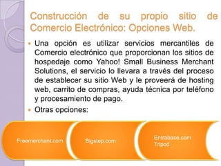 Construcción de su propio sitio
Comercio Electrónico: Opciones Web.

de

Una opción es utilizar servicios mercantiles de
Comercio electrónico que proporcionan los sitios de
hospedaje como Yahoo! Small Business Merchant
Solutions, el servicio lo llevara a través del proceso
de establecer su sitio Web y le proveerá de hosting
web, carrito de compras, ayuda técnica por teléfono
y procesamiento de pago.
 Otras opciones:


Freemerchant.com

Bigstep.com

Entrabase.com
Tripod

 
