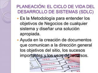 PLANEACIÓN: EL CICLO DE VIDA DEL
DESARROLLO DE SISTEMAS (SDLC)
Es la Metodología para entender los
objetivos de Negocios de cualquier
sistema y diseñar una solución
apropiada.
 Ayuda en la creación de documentos
que comunican a la dirección general
los objetivos del sitio, los sucesos
importantes y los usos de recursos.


 