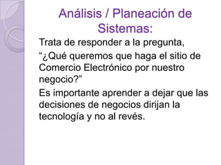 Análisis / Planeación de
Sistemas:
Trata de responder a la pregunta,
“¿Qué queremos que haga el sitio de
Comercio Electrónico por nuestro
negocio?”
Es importante aprender a dejar que las
decisiones de negocios dirijan la
tecnología y no al revés.

 
