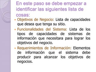 En este paso se debe empezar a
identificar las siguientes lista de
cosas:

Objetivos de Negocio: Lista de capacidades
que desea que tenga su sitio.
 Funcionalidades del Sistema: Lista de los
tipos de capacidades de sistemas de
información que necesitara para lograr los
objetivos del negocio.
 Requerimientos de Información: Elementos
de información que el sistema debe
producir para alcanzar los objetivos de
negocios.


 