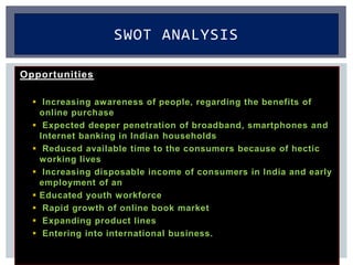 Opportunities
 Increasing awareness of people, regarding the benefits of
online purchase
 Expected deeper penetration of broadband, smartphones and
Internet banking in Indian households
 Reduced available time to the consumers because of hectic
working lives
 Increasing disposable income of consumers in India and early
employment of an
 Educated youth workforce
 Rapid growth of online book market
 Expanding product lines
 Entering into international business.
SWOT ANALYSIS
 