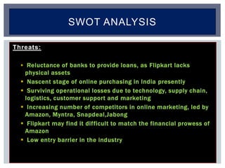 Threats:
 Reluctance of banks to provide loans, as Flipkart lacks
physical assets
 Nascent stage of online purchasing in India presently
 Surviving operational losses due to technology, supply chain,
logistics, customer support and marketing
 Increasing number of competitors in online marketing, led by
Amazon, Myntra, Snapdeal,Jabong
 Flipkart may find it difficult to match the financial prowess of
Amazon
 Low entry barrier in the industry
SWOT ANALYSIS
 