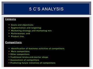 Company
 Goals and objectives;
 Segmentation and targeting;
 Marketing strategy and marketing mix
 Performance; and
 Product line.
Competitors
 Identification of business activities of competitors.
 Main competitors
 Other competitors
 Traditional bricks-and-mortar shops
 Assessment of competitors
 Predicting future initiatives of competitors
5 C’S ANALYSIS
 